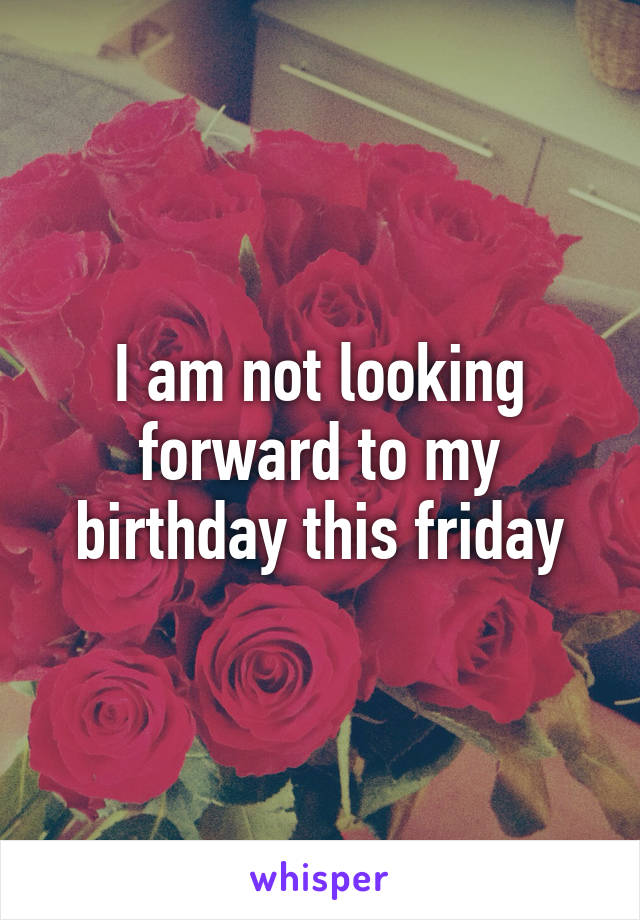 I am not looking forward to my birthday this friday