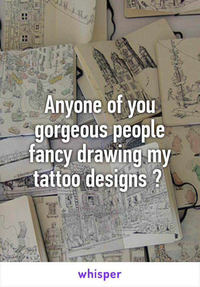 Anyone of you gorgeous people fancy drawing my tattoo designs ? 