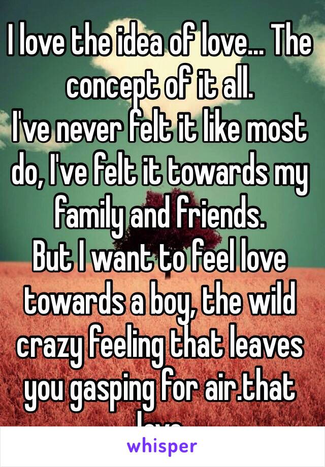 I love the idea of love... The concept of it all. 
I've never felt it like most do, I've felt it towards my family and friends. 
But I want to feel love towards a boy, the wild crazy feeling that leaves you gasping for air.that love