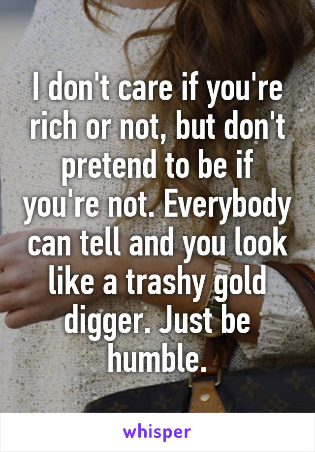 I don't care if you're rich or not, but don't pretend to be if you're not. Everybody can tell and you look like a trashy gold digger. Just be humble.