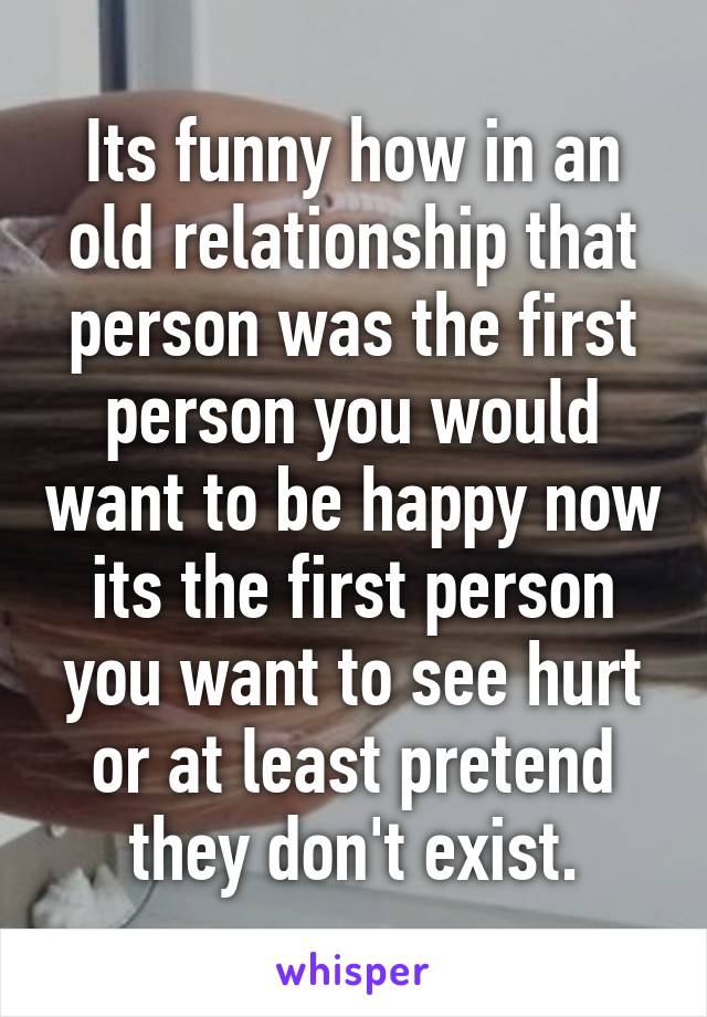 Its funny how in an old relationship that person was the first person you would want to be happy now its the first person you want to see hurt or at least pretend they don't exist.