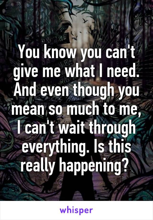 You know you can't give me what I need. And even though you mean so much to me, I can't wait through everything. Is this really happening? 