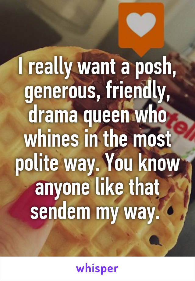 I really want a posh, generous, friendly, drama queen who whines in the most polite way. You know anyone like that sendem my way. 