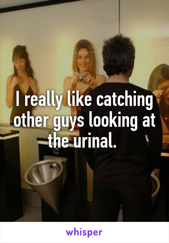 I really like catching other guys looking at the urinal. 