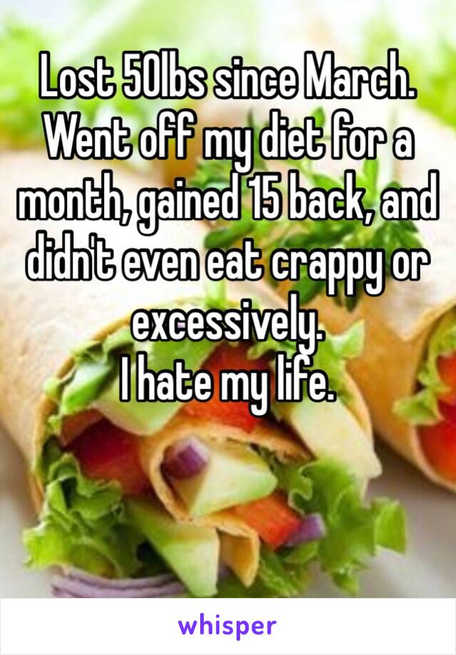 Lost 50lbs since March. Went off my diet for a month, gained 15 back, and didn't even eat crappy or excessively. 
I hate my life. 


