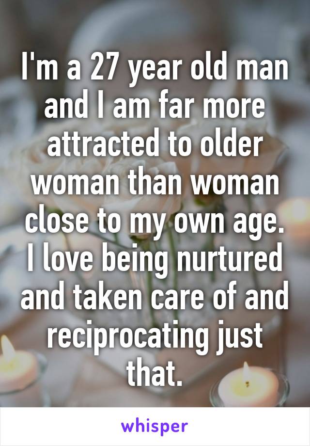 I'm a 27 year old man and I am far more attracted to older woman than woman close to my own age. I love being nurtured and taken care of and reciprocating just that.