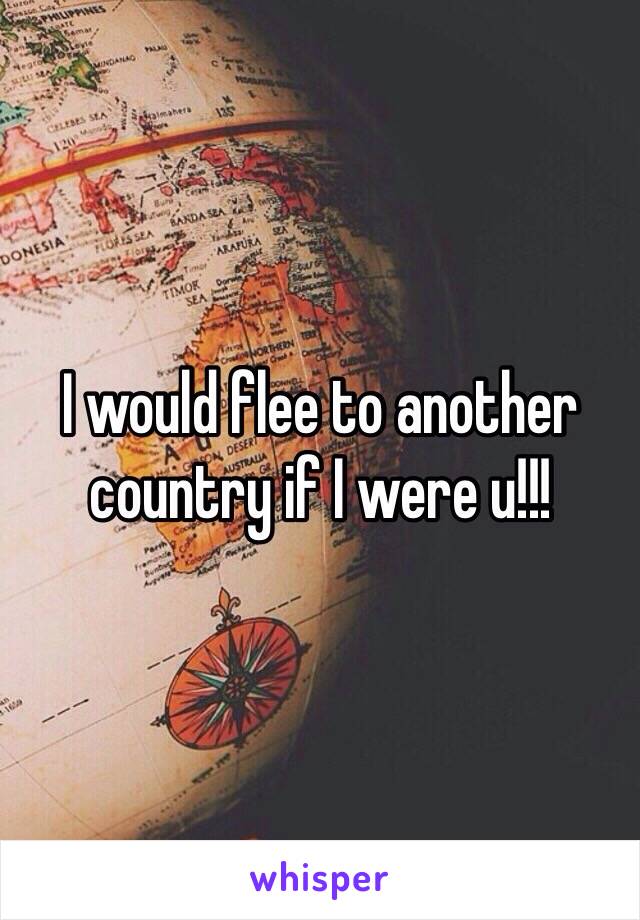 I would flee to another country if I were u!!!