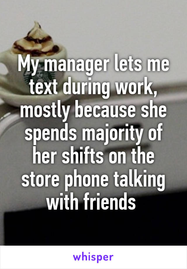 My manager lets me text during work, mostly because she spends majority of her shifts on the store phone talking with friends 