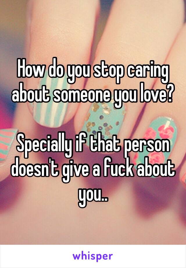 How do you stop caring about someone you love?

Specially if that person doesn't give a fuck about you..