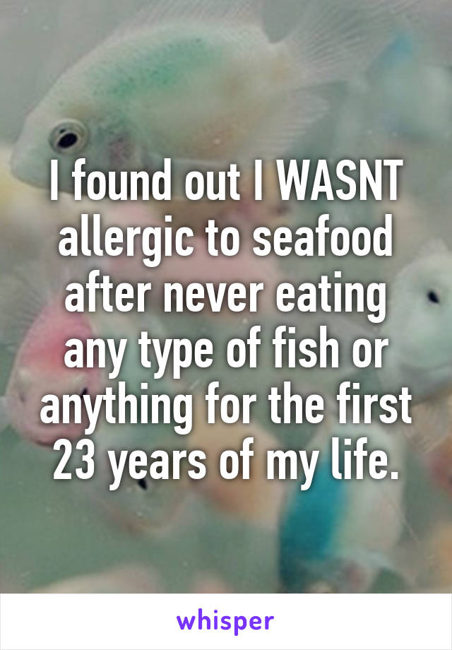 I found out I WASNT allergic to seafood after never eating any type of fish or anything for the first 23 years of my life.