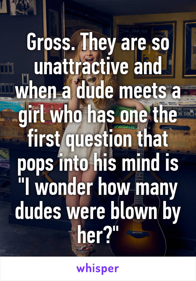 Gross. They are so unattractive and when a dude meets a girl who has one the first question that pops into his mind is "I wonder how many dudes were blown by her?"