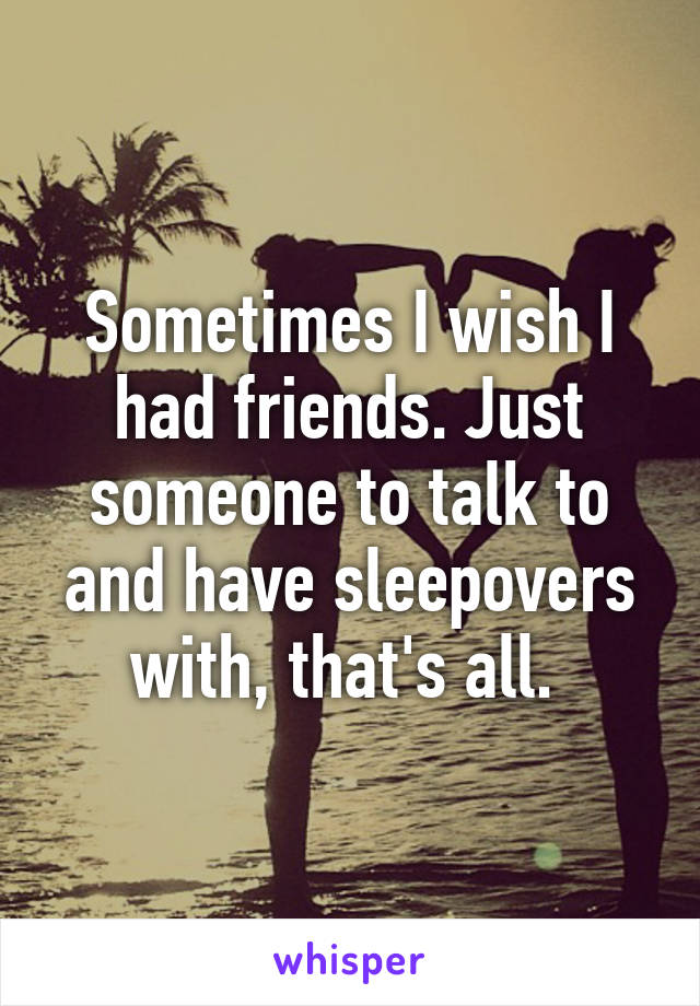 Sometimes I wish I had friends. Just someone to talk to and have sleepovers with, that's all. 