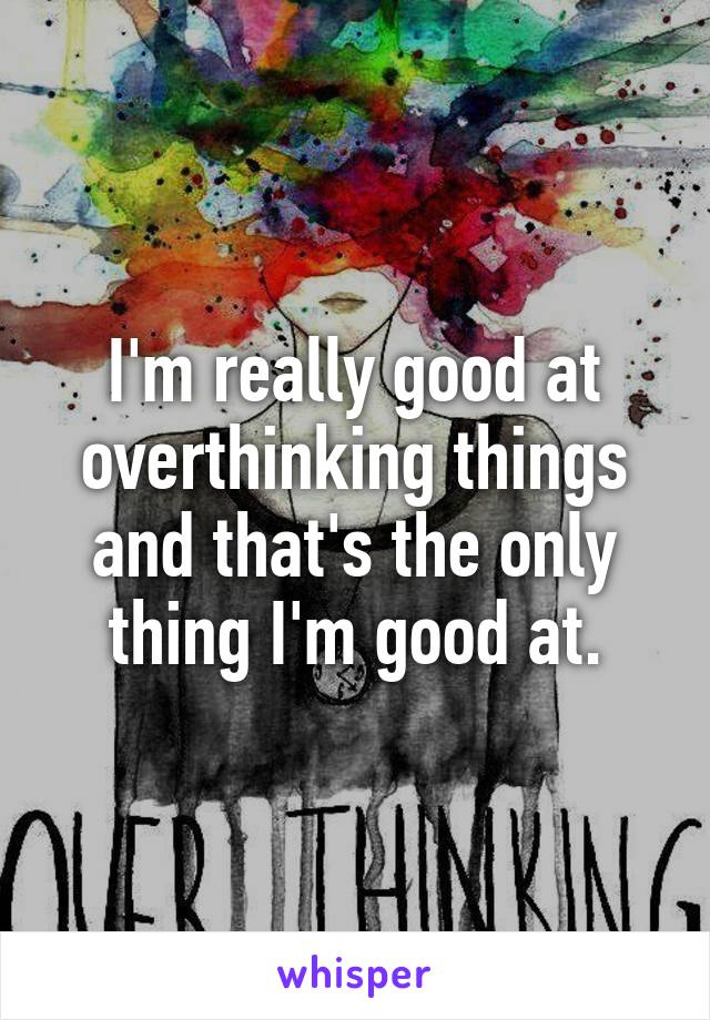 I'm really good at overthinking things and that's the only thing I'm good at.