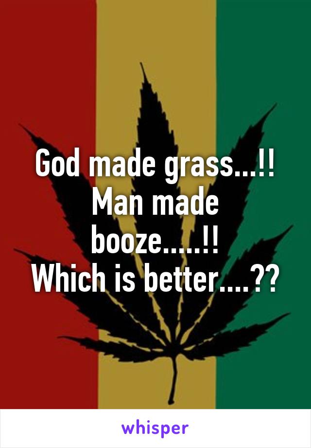 God made grass...!!
Man made booze.....!!
Which is better....??