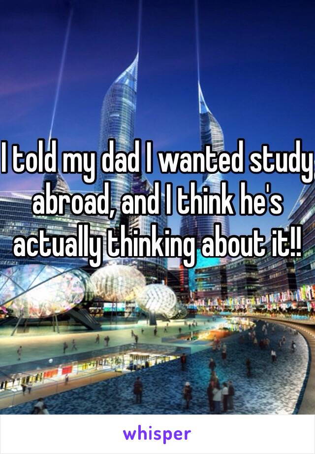 I told my dad I wanted study abroad, and I think he's actually thinking about it!!