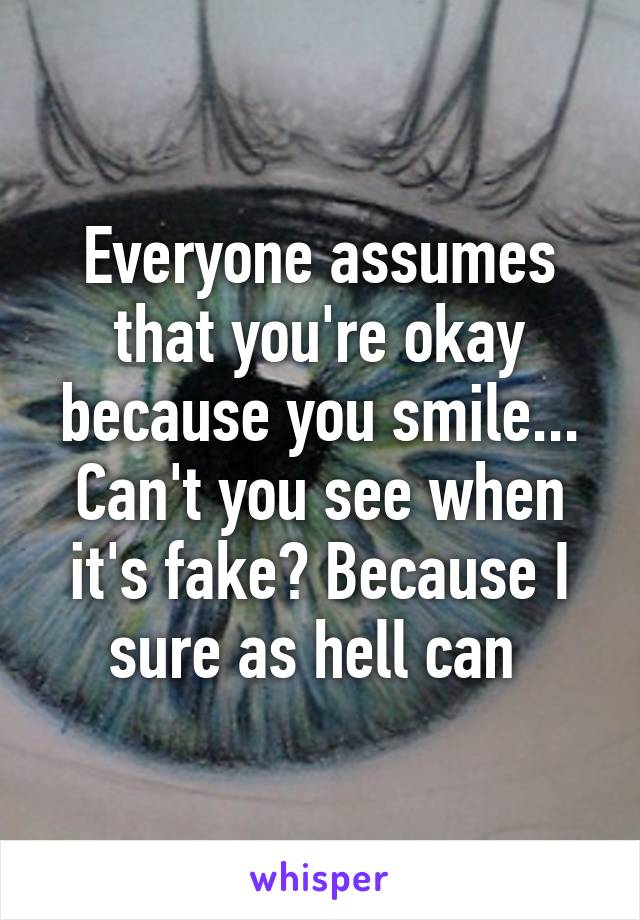 Everyone assumes that you're okay because you smile... Can't you see when it's fake? Because I sure as hell can 