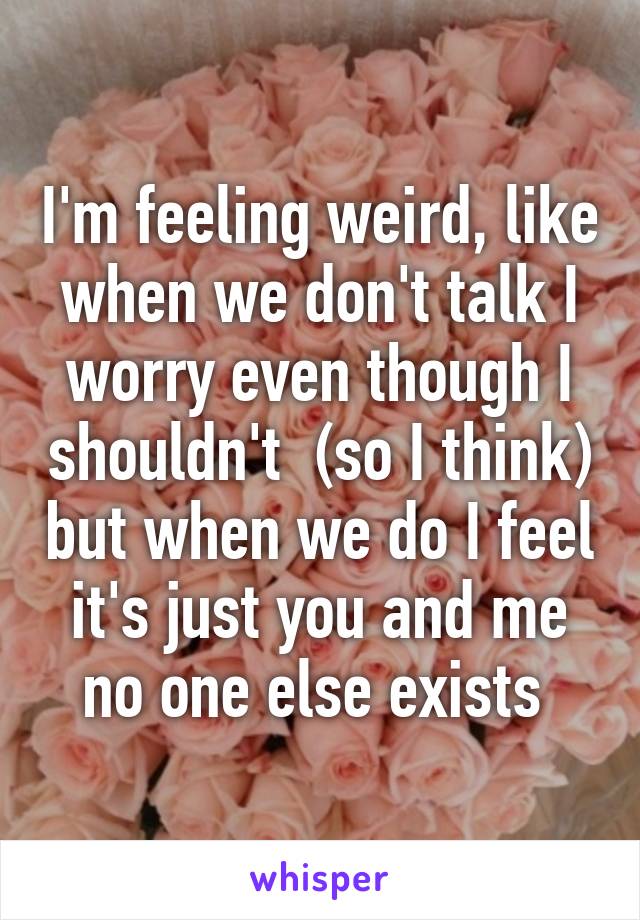 I'm feeling weird, like when we don't talk I worry even though I shouldn't  (so I think) but when we do I feel it's just you and me no one else exists 