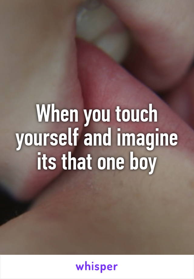 When you touch yourself and imagine its that one boy