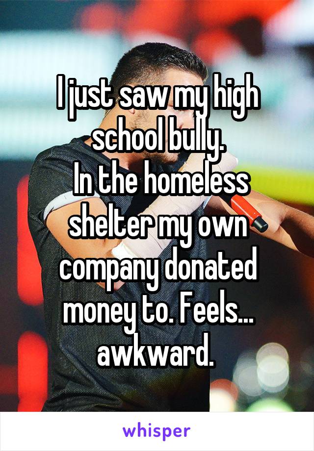I just saw my high school bully.
 In the homeless shelter my own company donated money to. Feels... awkward. 