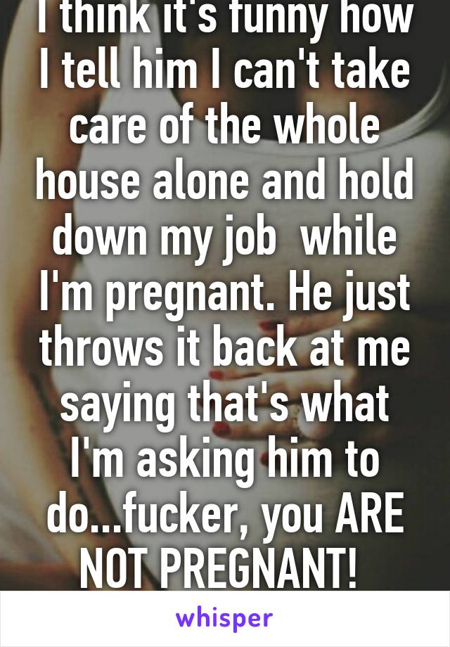 I think it's funny how I tell him I can't take care of the whole house alone and hold down my job  while I'm pregnant. He just throws it back at me saying that's what I'm asking him to do...fucker, you ARE NOT PREGNANT! 
