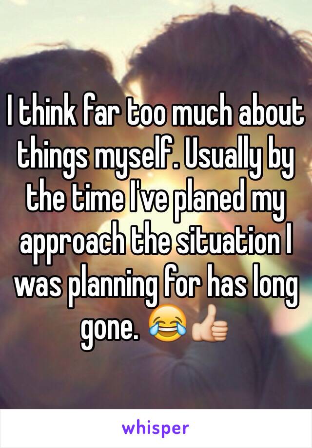 I think far too much about things myself. Usually by the time I've planed my approach the situation I was planning for has long gone. 😂👍