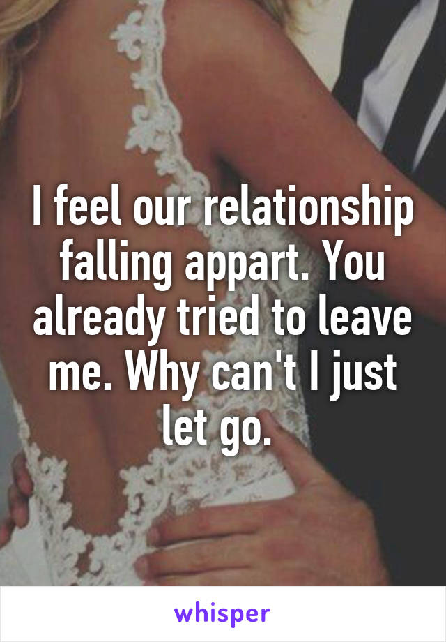 I feel our relationship falling appart. You already tried to leave me. Why can't I just let go. 