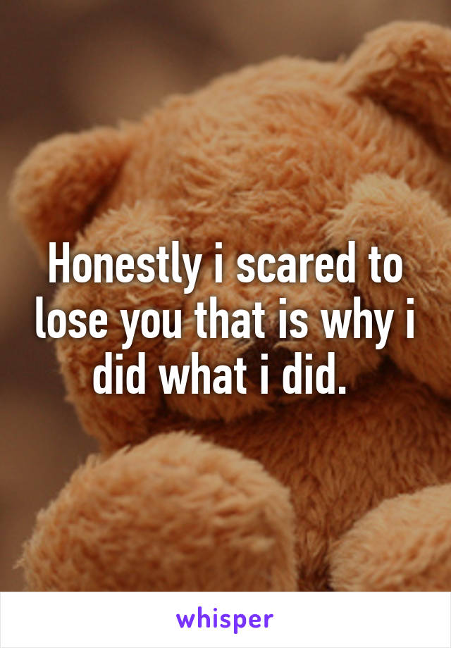 Honestly i scared to lose you that is why i did what i did. 