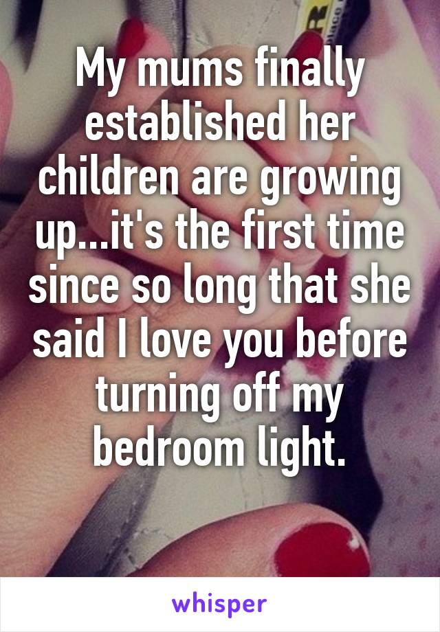 My mums finally established her children are growing up...it's the first time since so long that she said I love you before turning off my bedroom light.

