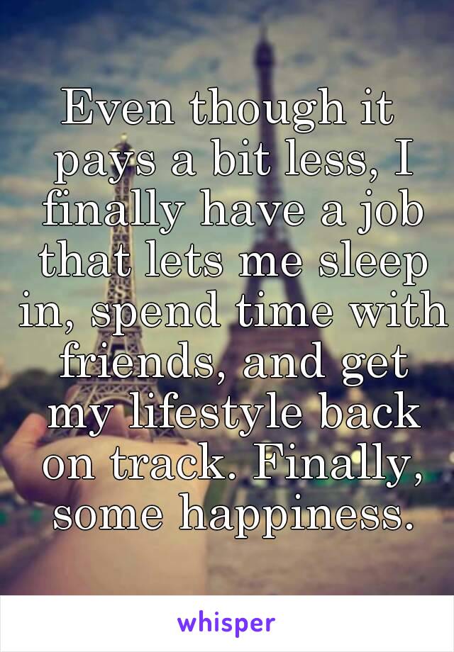 Even though it pays a bit less, I finally have a job that lets me sleep in, spend time with friends, and get my lifestyle back on track. Finally, some happiness.