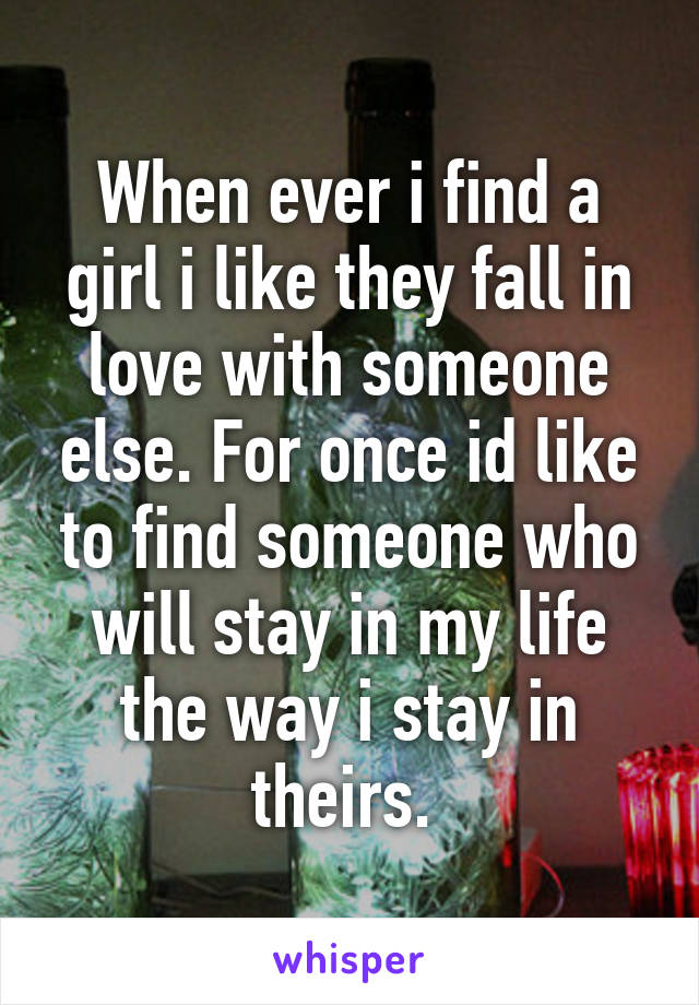 When ever i find a girl i like they fall in love with someone else. For once id like to find someone who will stay in my life the way i stay in theirs. 