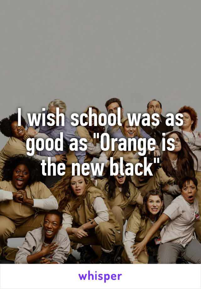 I wish school was as good as "Orange is the new black"