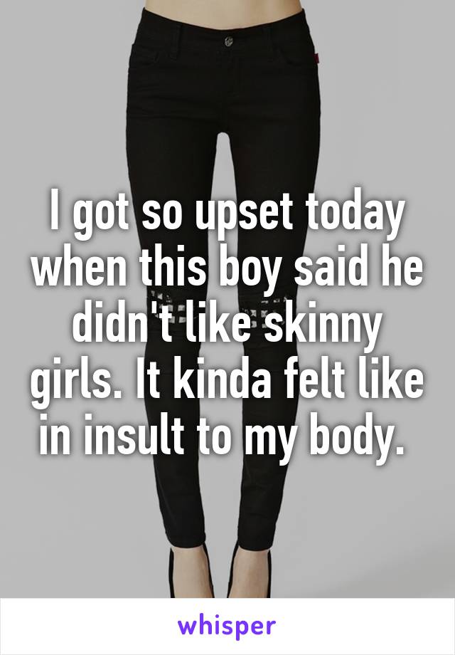 I got so upset today when this boy said he didn't like skinny girls. It kinda felt like in insult to my body. 