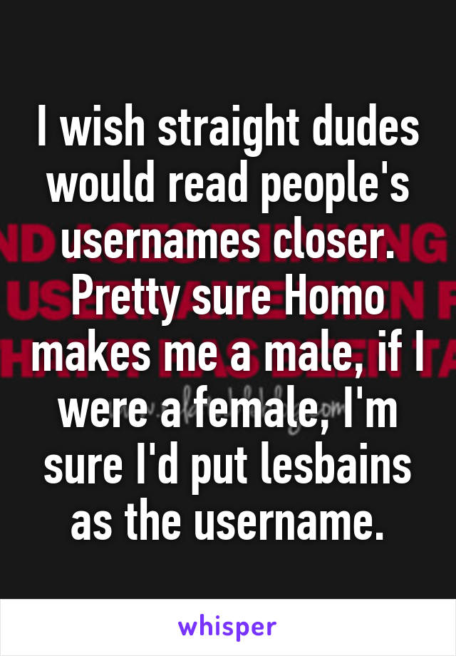 I wish straight dudes would read people's usernames closer. Pretty sure Homo makes me a male, if I were a female, I'm sure I'd put lesbains as the username.