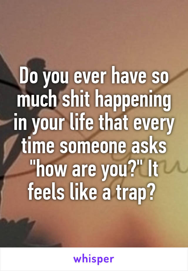 Do you ever have so much shit happening in your life that every time someone asks "how are you?" It feels like a trap? 