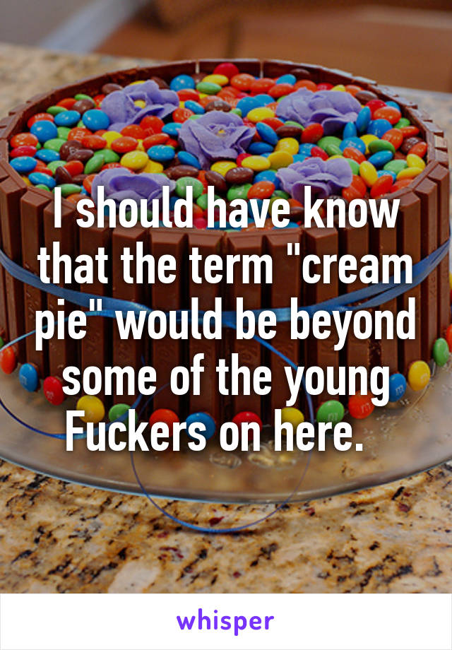 I should have know that the term "cream pie" would be beyond some of the young Fuckers on here.  