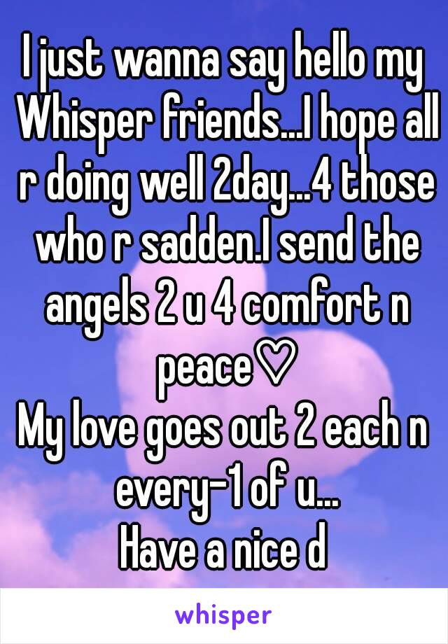 I just wanna say hello my Whisper friends...I hope all r doing well 2day...4 those who r sadden.I send the angels 2 u 4 comfort n peace♡
My love goes out 2 each n every-1 of u...
Have a nice d