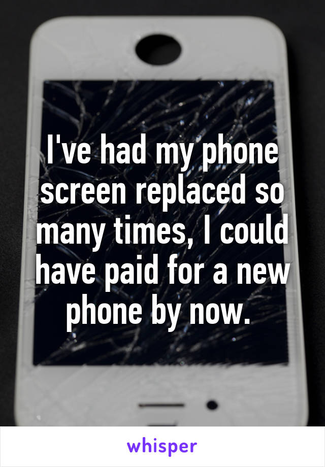 I've had my phone screen replaced so many times, I could have paid for a new phone by now. 