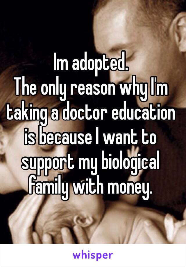 Im adopted. 
The only reason why I'm taking a doctor education is because I want to support my biological family with money. 