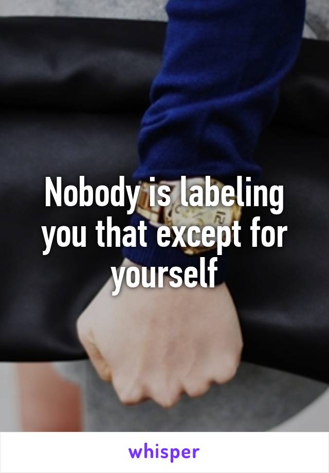 Nobody is labeling you that except for yourself