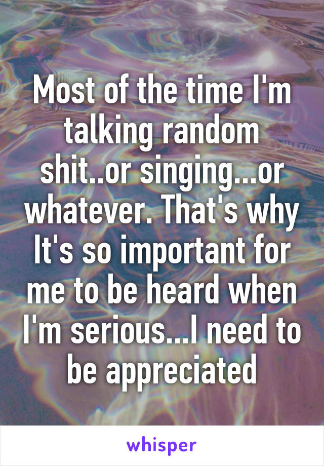 Most of the time I'm talking random shit..or singing...or whatever. That's why It's so important for me to be heard when I'm serious...I need to be appreciated