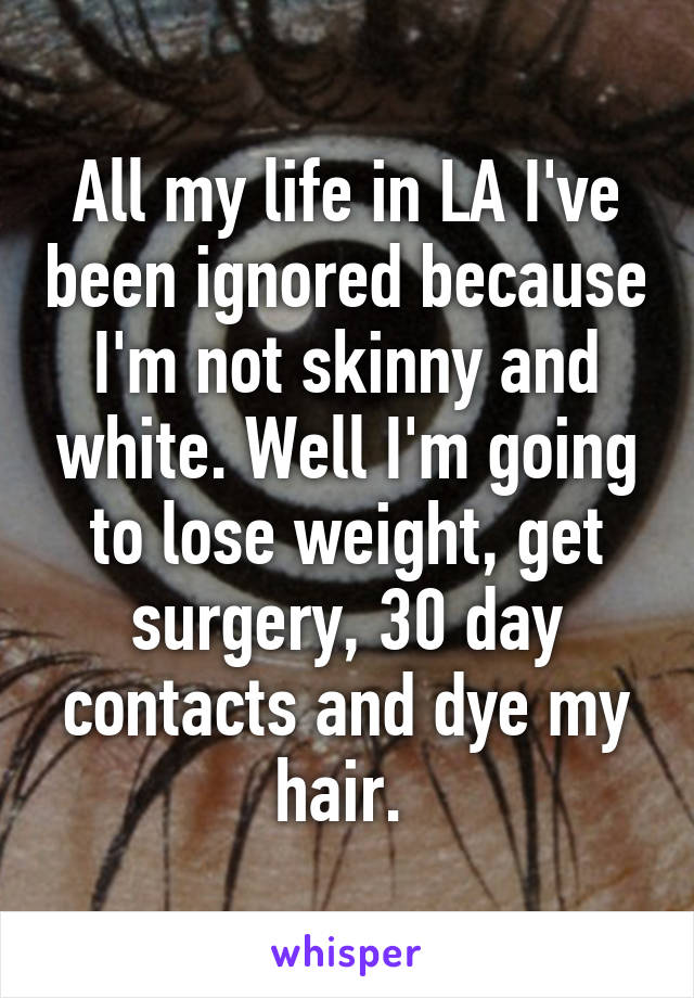 All my life in LA I've been ignored because I'm not skinny and white. Well I'm going to lose weight, get surgery, 30 day contacts and dye my hair. 