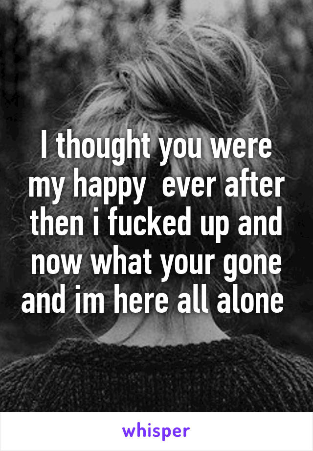 I thought you were my happy  ever after then i fucked up and now what your gone and im here all alone 