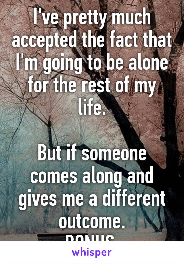 I've pretty much accepted the fact that I'm going to be alone for the rest of my life.

But if someone comes along and gives me a different outcome.
BONUS.