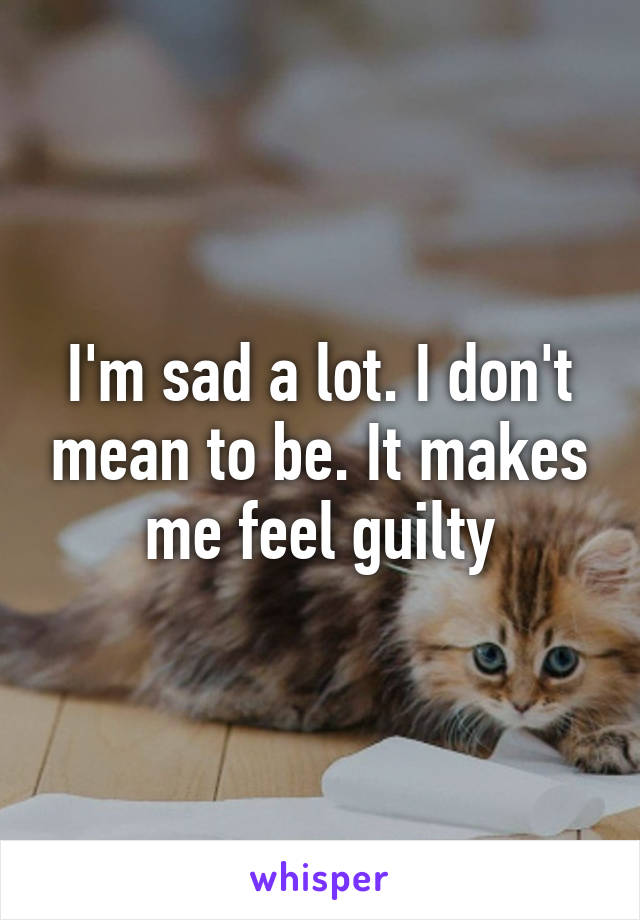 I'm sad a lot. I don't mean to be. It makes me feel guilty