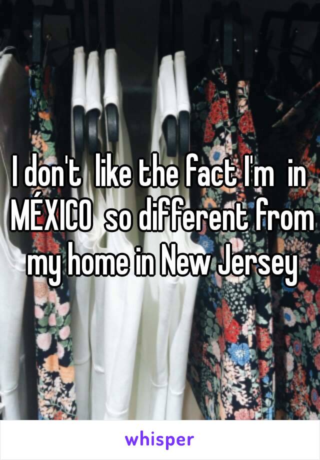 I don't  like the fact I'm  in MÉXICO  so different from my home in New Jersey