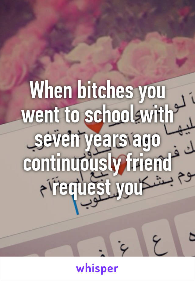 When bitches you went to school with seven years ago continuously friend request you