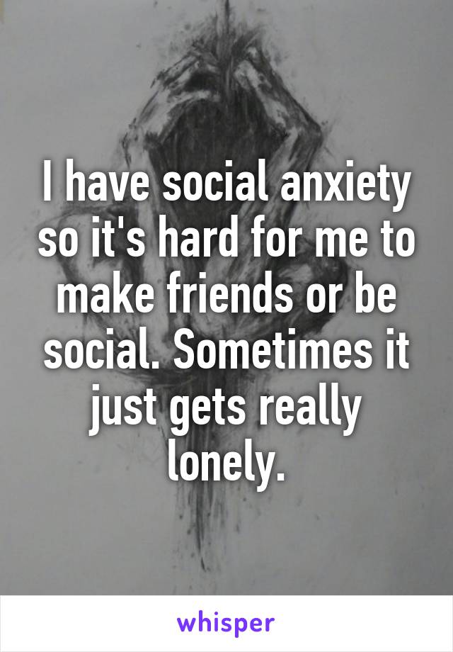 I have social anxiety so it's hard for me to make friends or be social. Sometimes it just gets really lonely.