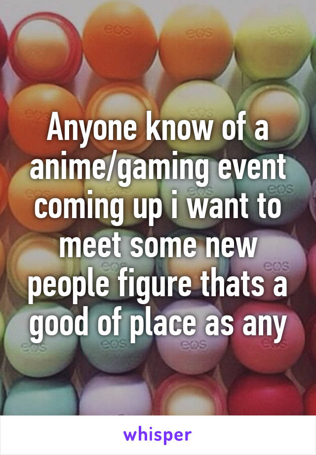 Anyone know of a anime/gaming event coming up i want to meet some new people figure thats a good of place as any