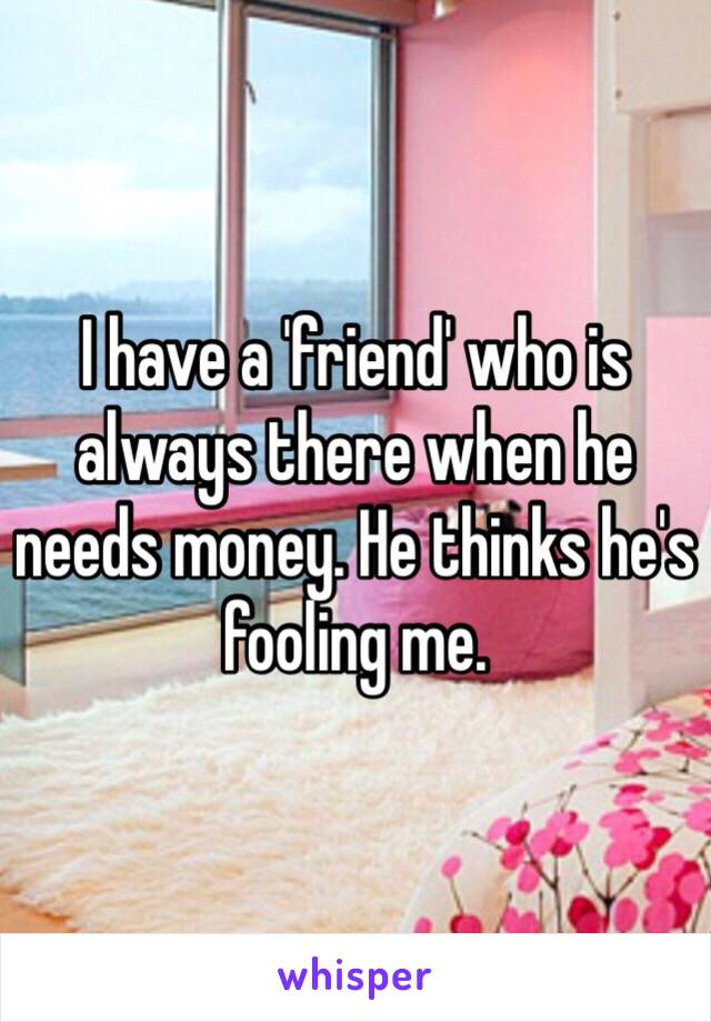 I have a 'friend' who is always there when he needs money. He thinks he's fooling me.