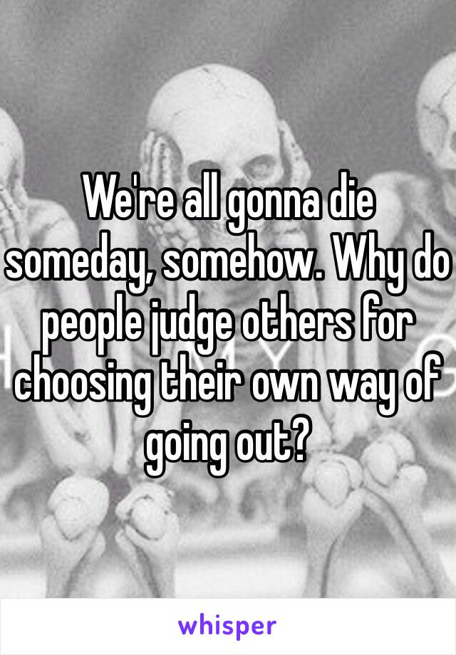 We're all gonna die someday, somehow. Why do people judge others for choosing their own way of going out?